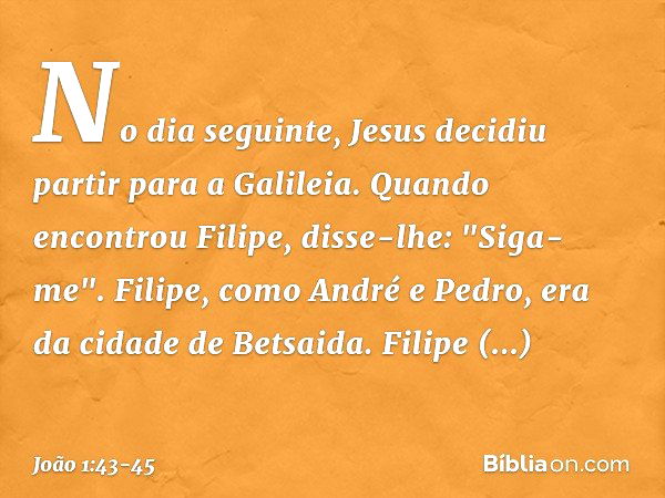 No dia seguinte, Jesus decidiu partir para a Galileia. Quando encontrou Filipe, disse-lhe: "Siga-me". Filipe, como André e Pedro, era da cidade de Betsaida. Fil