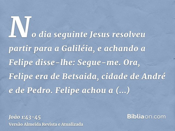 No dia seguinte Jesus resolveu partir para a Galiléia, e achando a Felipe disse-lhe: Segue-me.Ora, Felipe era de Betsaida, cidade de André e de Pedro.Felipe ach