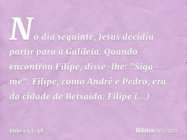 No dia seguinte, Jesus decidiu partir para a Galileia. Quando encontrou Filipe, disse-lhe: "Siga-me". Filipe, como André e Pedro, era da cidade de Betsaida. Fil