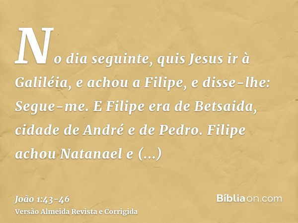 No dia seguinte, quis Jesus ir à Galiléia, e achou a Filipe, e disse-lhe: Segue-me.E Filipe era de Betsaida, cidade de André e de Pedro.Filipe achou Natanael e 