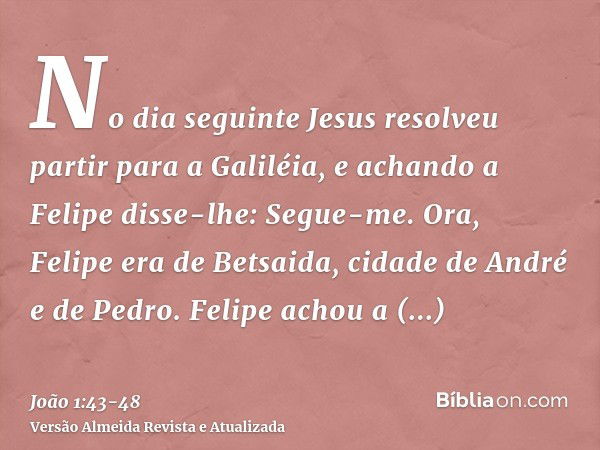 No dia seguinte Jesus resolveu partir para a Galiléia, e achando a Felipe disse-lhe: Segue-me.Ora, Felipe era de Betsaida, cidade de André e de Pedro.Felipe ach