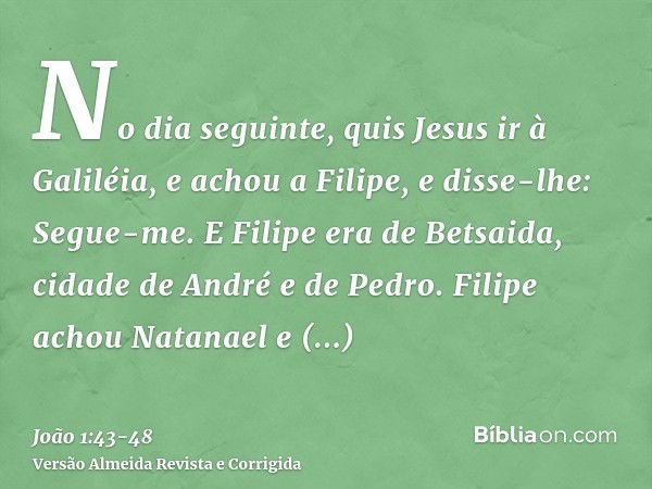 No dia seguinte, quis Jesus ir à Galiléia, e achou a Filipe, e disse-lhe: Segue-me.E Filipe era de Betsaida, cidade de André e de Pedro.Filipe achou Natanael e 