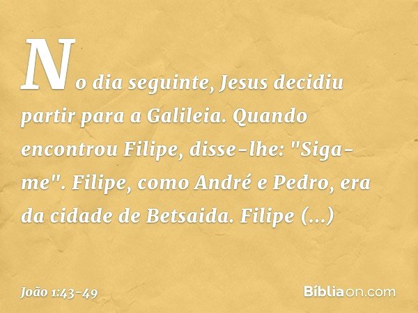 No dia seguinte, Jesus decidiu partir para a Galileia. Quando encontrou Filipe, disse-lhe: "Siga-me". Filipe, como André e Pedro, era da cidade de Betsaida. Fil