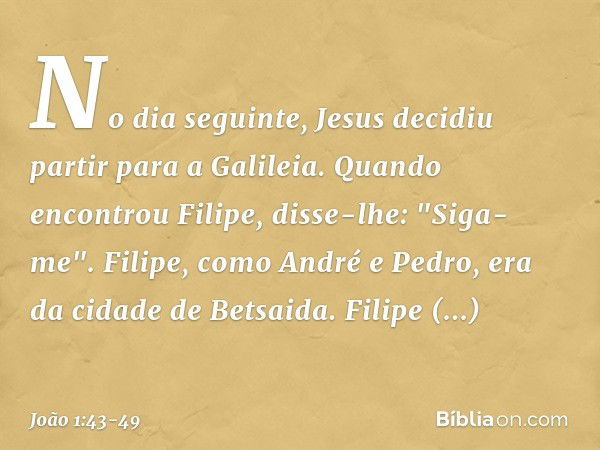 No dia seguinte, Jesus decidiu partir para a Galileia. Quando encontrou Filipe, disse-lhe: "Siga-me". Filipe, como André e Pedro, era da cidade de Betsaida. Fil