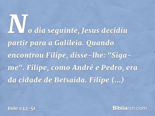 No dia seguinte, Jesus decidiu partir para a Galileia. Quando encontrou Filipe, disse-lhe: "Siga-me". Filipe, como André e Pedro, era da cidade de Betsaida. Fil
