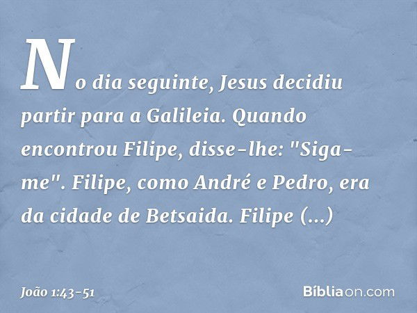 No dia seguinte, Jesus decidiu partir para a Galileia. Quando encontrou Filipe, disse-lhe: "Siga-me". Filipe, como André e Pedro, era da cidade de Betsaida. Fil