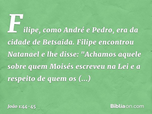 Filipe, como André e Pedro, era da cidade de Betsaida. Filipe encontrou Natanael e lhe disse: "Achamos aquele sobre quem Moisés escreveu na Lei e a respeito de 