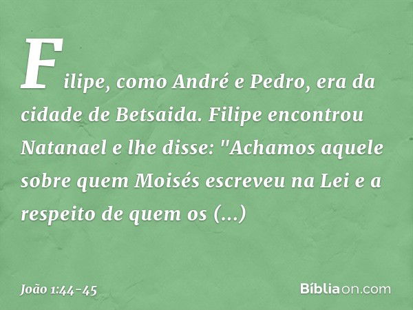 Filipe, como André e Pedro, era da cidade de Betsaida. Filipe encontrou Natanael e lhe disse: "Achamos aquele sobre quem Moisés escreveu na Lei e a respeito de 