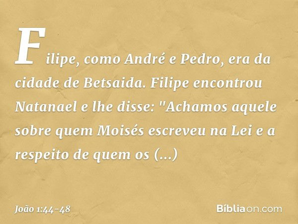 Filipe, como André e Pedro, era da cidade de Betsaida. Filipe encontrou Natanael e lhe disse: "Achamos aquele sobre quem Moisés escreveu na Lei e a respeito de 