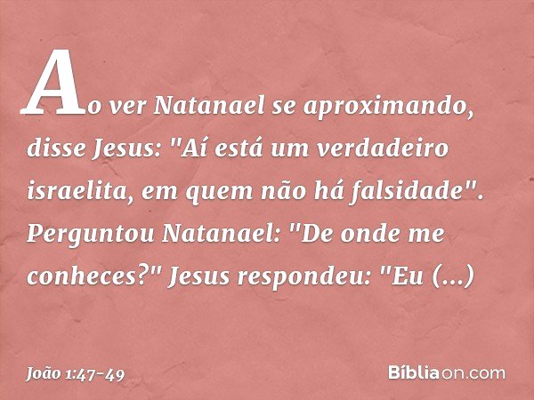 Ao ver Natanael se aproximando, disse Jesus: "Aí está um verdadeiro israelita, em quem não há falsidade". Perguntou Natanael: "De onde me conheces?"
Jesus respo
