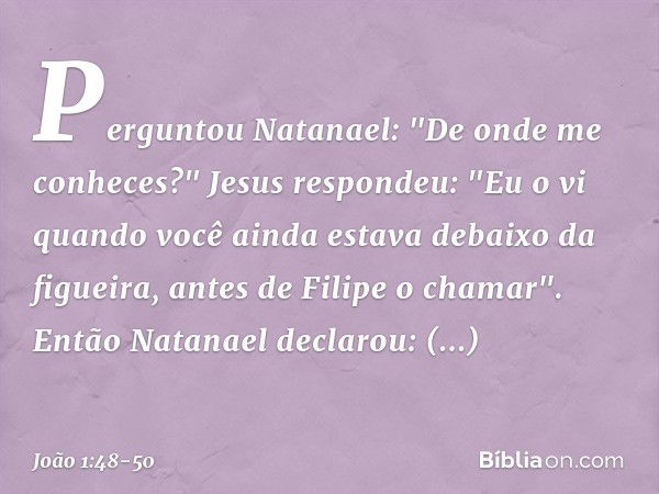 Perguntou Natanael: "De onde me conheces?"
Jesus respondeu: "Eu o vi quando você ainda estava debaixo da figueira, antes de Filipe o chamar". Então Natanael dec