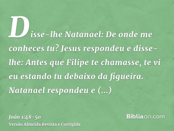 Disse-lhe Natanael: De onde me conheces tu? Jesus respondeu e disse-lhe: Antes que Filipe te chamasse, te vi eu estando tu debaixo da figueira.Natanael responde