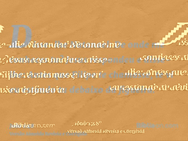 Disse-lhe Natanael: De onde me conheces tu? Jesus respondeu e disse-lhe: Antes que Filipe te chamasse, te vi eu estando tu debaixo da figueira.