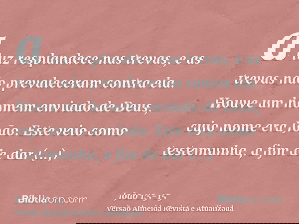 a luz resplandece nas trevas, e as trevas não prevaleceram contra ela.Houve um homem enviado de Deus, cujo nome era João.Este veio como testemunha, a fim de dar