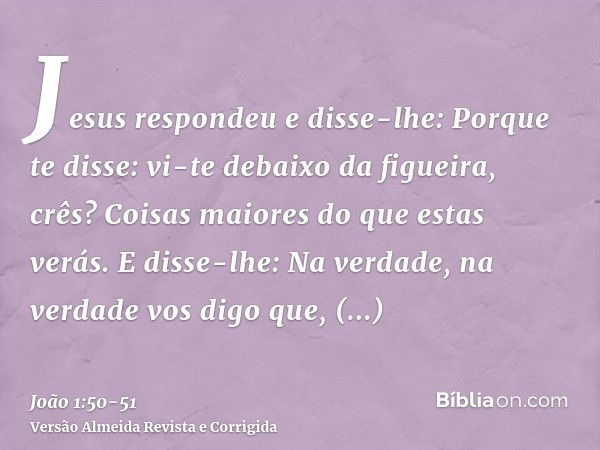 Jesus respondeu e disse-lhe: Porque te disse: vi-te debaixo da figueira, crês? Coisas maiores do que estas verás.E disse-lhe: Na verdade, na verdade vos digo qu