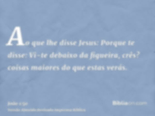 Ao que lhe disse Jesus: Porque te disse: Vi-te debaixo da figueira, crês? coisas maiores do que estas verás.