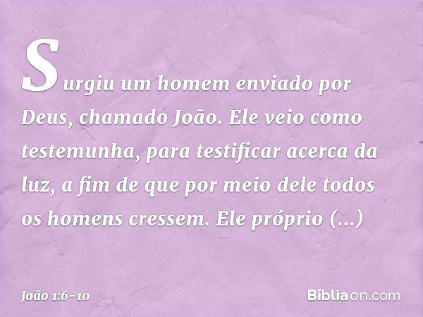 Surgiu um homem enviado por Deus, chamado João. Ele veio como testemunha, para testificar acerca da luz, a fim de que por meio dele todos os homens cressem. Ele