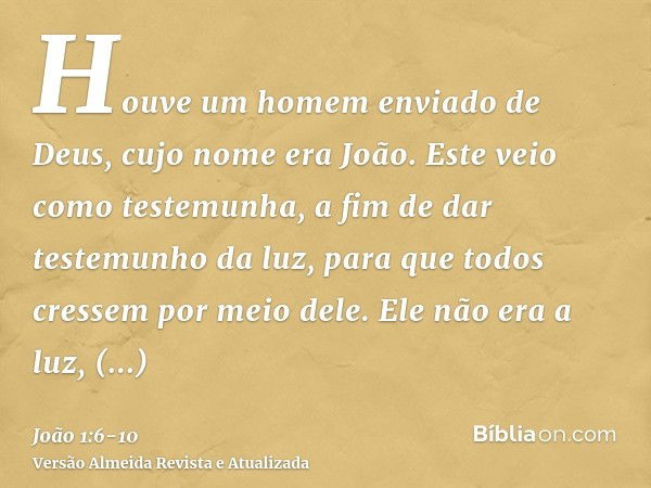 Houve um homem enviado de Deus, cujo nome era João.Este veio como testemunha, a fim de dar testemunho da luz, para que todos cressem por meio dele.Ele não era a