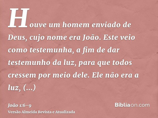 Houve um homem enviado de Deus, cujo nome era João.Este veio como testemunha, a fim de dar testemunho da luz, para que todos cressem por meio dele.Ele não era a