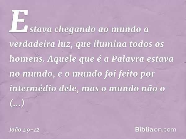 Estava chegando ao mundo a verdadeira luz, que ilumina todos os homens. Aquele que é a Palavra estava no mundo, e o mundo foi feito por intermédio dele, mas o m