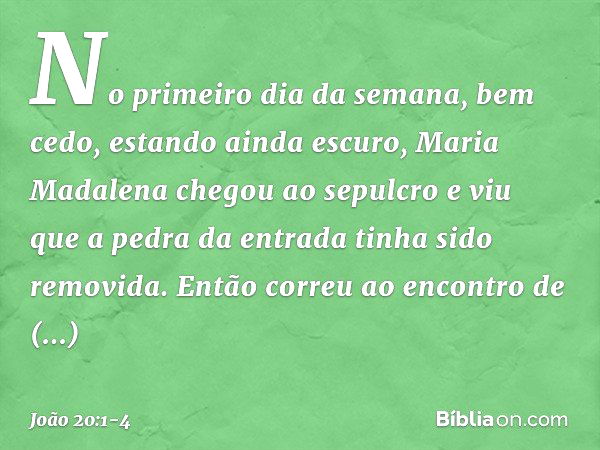 No primeiro dia da semana, bem cedo, estando ainda escuro, Maria Madalena chegou ao sepulcro e viu que a pedra da entrada tinha sido removida. Então correu ao e