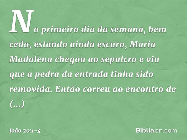 No primeiro dia da semana, bem cedo, estando ainda escuro, Maria Madalena chegou ao sepulcro e viu que a pedra da entrada tinha sido removida. Então correu ao e