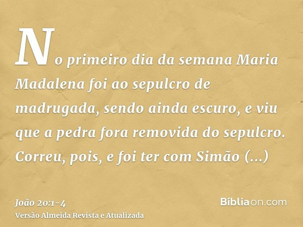 No primeiro dia da semana Maria Madalena foi ao sepulcro de madrugada, sendo ainda escuro, e viu que a pedra fora removida do sepulcro.Correu, pois, e foi ter c