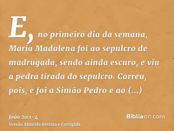 E, no primeiro dia da semana, Maria Madalena foi ao sepulcro de madrugada, sendo ainda escuro, e viu a pedra tirada do sepulcro.Correu, pois, e foi a Simão Pedr