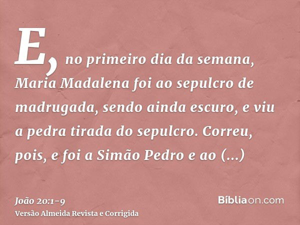 E, no primeiro dia da semana, Maria Madalena foi ao sepulcro de madrugada, sendo ainda escuro, e viu a pedra tirada do sepulcro.Correu, pois, e foi a Simão Pedr