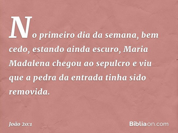 No primeiro dia da semana, bem cedo, estando ainda escuro, Maria Madalena chegou ao sepulcro e viu que a pedra da entrada tinha sido removida. -- João 20:1