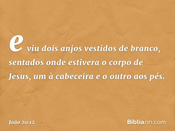 e viu dois anjos vestidos de branco, sentados onde estivera o corpo de Jesus, um à cabeceira e o outro aos pés. -- João 20:12