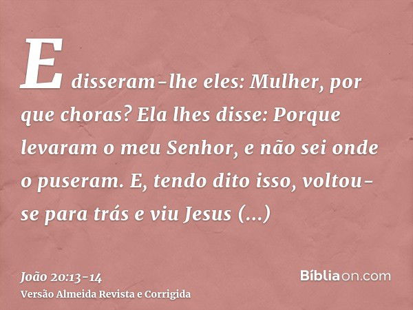 E disseram-lhe eles: Mulher, por que choras? Ela lhes disse: Porque levaram o meu Senhor, e não sei onde o puseram.E, tendo dito isso, voltou-se para trás e viu