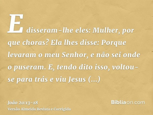 E disseram-lhe eles: Mulher, por que choras? Ela lhes disse: Porque levaram o meu Senhor, e não sei onde o puseram.E, tendo dito isso, voltou-se para trás e viu