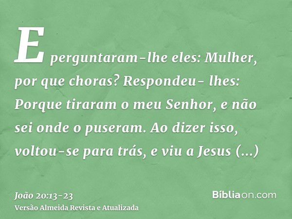 E perguntaram-lhe eles: Mulher, por que choras? Respondeu- lhes: Porque tiraram o meu Senhor, e não sei onde o puseram.Ao dizer isso, voltou-se para trás, e viu