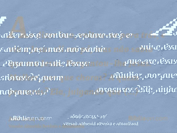 Ao dizer isso, voltou-se para trás, e viu a Jesus ali em pé, mas não sabia que era Jesus.Perguntou-lhe Jesus: Mulher, por que choras? A quem procuras? Ela, julg