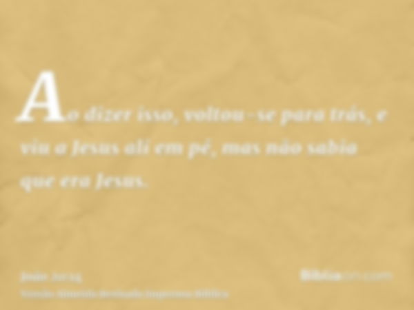 Ao dizer isso, voltou-se para trás, e viu a Jesus ali em pé, mas não sabia que era Jesus.