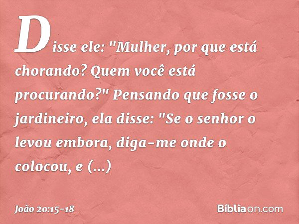 Disse ele: "Mulher, por que está chorando? Quem você está procurando?"
Pensando que fosse o jardineiro, ela disse: "Se o senhor o levou embora, diga-me onde o c