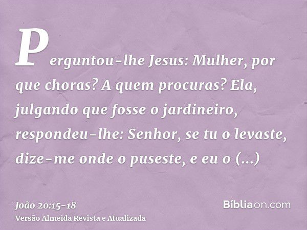 Perguntou-lhe Jesus: Mulher, por que choras? A quem procuras? Ela, julgando que fosse o jardineiro, respondeu-lhe: Senhor, se tu o levaste, dize-me onde o puses