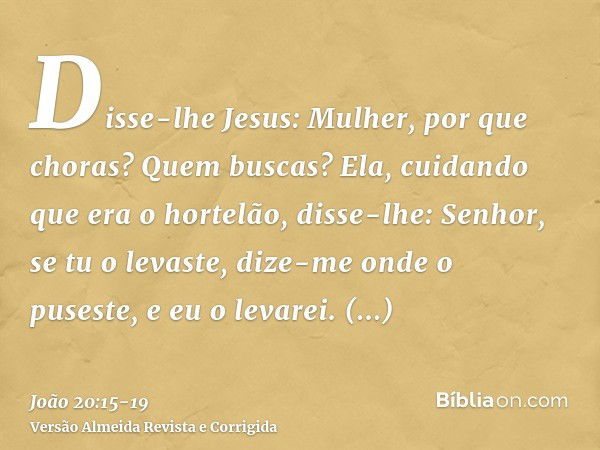 Disse-lhe Jesus: Mulher, por que choras? Quem buscas? Ela, cuidando que era o hortelão, disse-lhe: Senhor, se tu o levaste, dize-me onde o puseste, e eu o levar