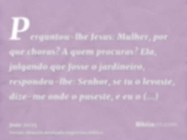 Perguntou-lhe Jesus: Mulher, por que choras? A quem procuras? Ela, julgando que fosse o jardineiro, respondeu-lhe: Senhor, se tu o levaste, dize-me onde o puses