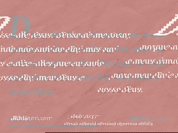 Disse-lhe Jesus: Deixa de me tocar, porque ainda não subi ao Pai; mas vai a meus irmãos e dize-lhes que eu subo para meu Pai e vosso Pai, meu Deus e vosso Deus.