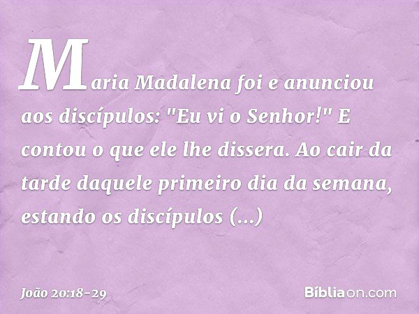 Maria Madalena foi e anunciou aos discípulos: "Eu vi o Senhor!" E contou o que ele lhe dissera. Ao cair da tarde daquele primeiro dia da semana, estando os disc