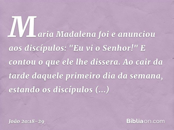 Maria Madalena foi e anunciou aos discípulos: "Eu vi o Senhor!" E contou o que ele lhe dissera. Ao cair da tarde daquele primeiro dia da semana, estando os disc