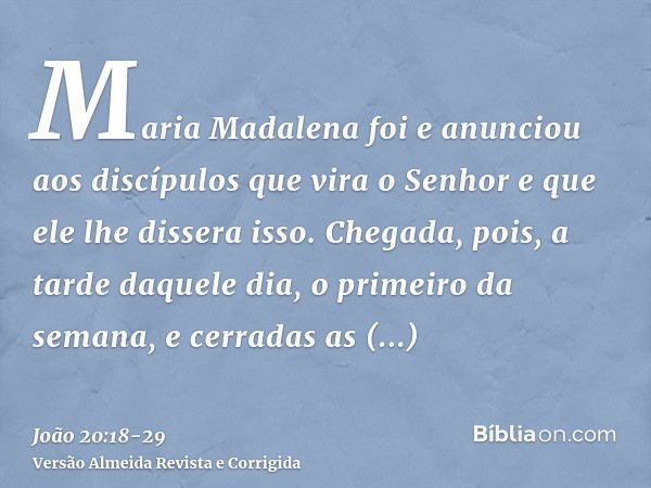 Maria Madalena foi e anunciou aos discípulos que vira o Senhor e que ele lhe dissera isso.Chegada, pois, a tarde daquele dia, o primeiro da semana, e cerradas a