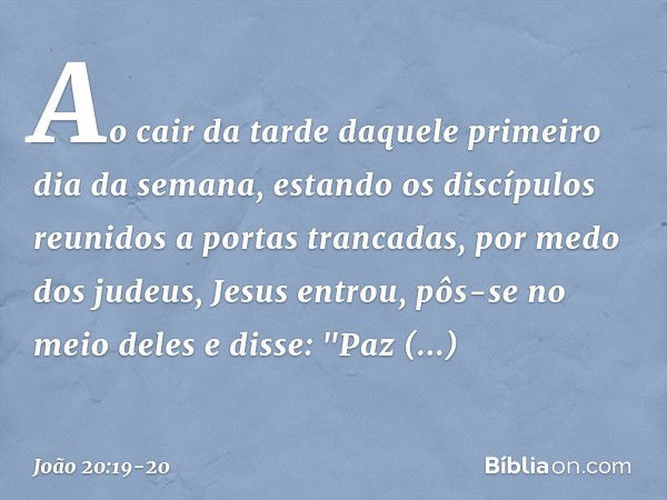 Ao cair da tarde daquele primeiro dia da semana, estando os discípulos reunidos a portas trancadas, por medo dos judeus, Jesus entrou, pôs-se no meio deles e di