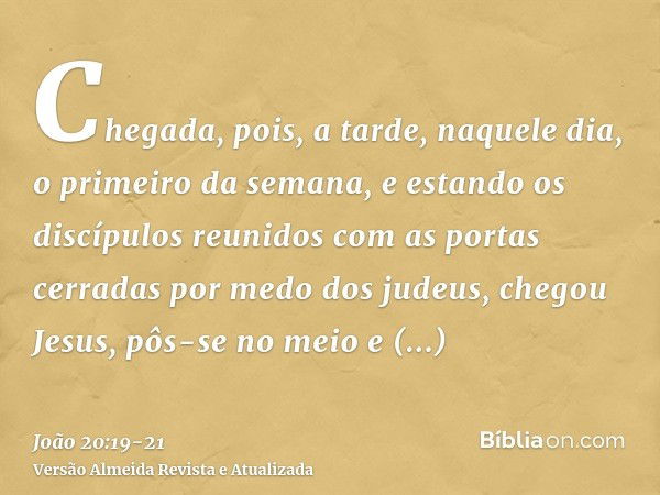 Chegada, pois, a tarde, naquele dia, o primeiro da semana, e estando os discípulos reunidos com as portas cerradas por medo dos judeus, chegou Jesus, pôs-se no 