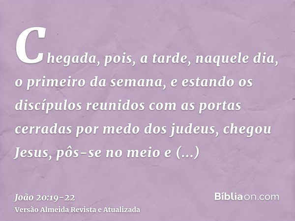 Chegada, pois, a tarde, naquele dia, o primeiro da semana, e estando os discípulos reunidos com as portas cerradas por medo dos judeus, chegou Jesus, pôs-se no 