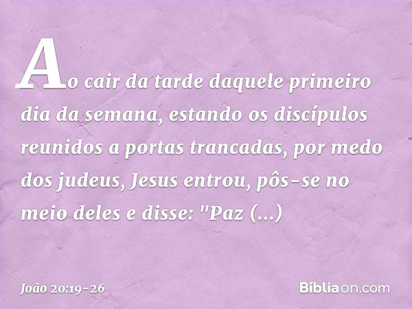 Ao cair da tarde daquele primeiro dia da semana, estando os discípulos reunidos a portas trancadas, por medo dos judeus, Jesus entrou, pôs-se no meio deles e di