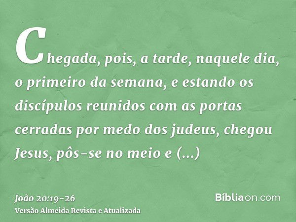 Chegada, pois, a tarde, naquele dia, o primeiro da semana, e estando os discípulos reunidos com as portas cerradas por medo dos judeus, chegou Jesus, pôs-se no 