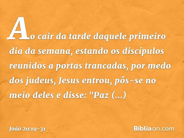 Ao cair da tarde daquele primeiro dia da semana, estando os discípulos reunidos a portas trancadas, por medo dos judeus, Jesus entrou, pôs-se no meio deles e di